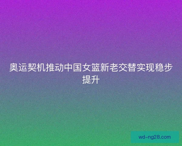 奥运契机推动中国女篮新老交替实现稳步提升